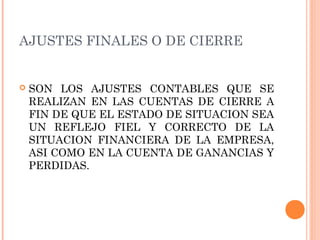 AJUSTES FINALES O DE CIERRE


   SON LOS AJUSTES CONTABLES QUE SE
    REALIZAN EN LAS CUENTAS DE CIERRE A
    FIN DE QUE EL ESTADO DE SITUACION SEA
    UN REFLEJO FIEL Y CORRECTO DE LA
    SITUACION FINANCIERA DE LA EMPRESA,
    ASI COMO EN LA CUENTA DE GANANCIAS Y
    PERDIDAS.
 