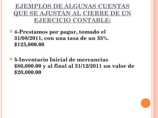 EJEMPLOS DE ALGUNAS CUENTAS
    QUE SE AJUSTAN AL CIERRE DE UN
         EJERCICIO CONTABLE:
   4-Prestamos por pagar, tomado el
    31/08/2011, con una tasa de un 35%.
    $125,000.00

   5-Inventario Inicial de mercancias
    $80,000.00 y al final al 31/12/2011 un valor de
    $20,000.00
 
