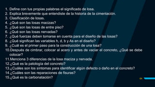64
1. Define con tus propias palabras el significado de losa.
2. Explica brevemente que entendiste de la historia de la cimentación.
3. Clasificación de losas.
4. ¿Qué son las losas macizas?
5. ¿Qué son las losas de entre piso?
6. ¿Qué son las losas nervadas?
7. ¿Qué fuerzas deben tomarse en cuenta para el diseño de las losas?
8. ¿Qué significan las variables h, d, b y As en el diseño?
9. ¿Cuál es el primer paso para la construcción de una losa?
10.Después de cimbrar, colocar al acero y antes de vaciar el concreto, ¿Qué se debe
colocar?
11.Menciona 3 diferencias de la losa maciza y nervada.
12.¿Qué es la patología del concreto?
13.¿Cuáles son los síntomas para identificar algún defecto o daño en el concreto?
14.¿Cuáles son las reparaciones de fisuras?
15.¿Qué es la carbonatación?
 