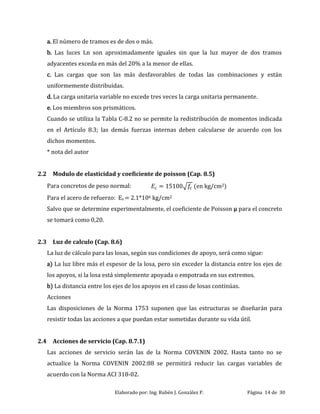 Elaborado por: Ing. Rubén J. González P. Página 14 de 30
a. El número de tramos es de dos o más.
b. Las luces Ln son aproximadamente iguales sin que la luz mayor de dos tramos
adyacentes exceda en más del 20% a la menor de ellas.
c. Las cargas que son las más desfavorables de todas las combinaciones y están
uniformemente distribuidas.
d. La carga unitaria variable no excede tres veces la carga unitaria permanente.
e. Los miembros son prismáticos.
Cuando se utiliza la Tabla C-8.2 no se permite la redistribución de momentos indicada
en el Artículo 8.3; las demás fuerzas internas deben calcularse de acuerdo con los
dichos momentos.
* nota del autor
2.2 Modulo de elasticidad y coeficiente de poisson (Cap. 8.5)
Para concretos de peso normal: (en kg/cm2)
Para el acero de refuerzo: Es = 2.1*106 kg/cm2
Salvo que se determine experimentalmente, el coeficiente de Poisson μ para el concreto
se tomará como 0,20.
2.3 Luz de calculo (Cap. 8.6)
La luz de cálculo para las losas, según sus condiciones de apoyo, será como sigue:
a) La luz libre más el espesor de la losa, pero sin exceder la distancia entre los ejes de
los apoyos, si la losa está simplemente apoyada o empotrada en sus extremos.
b) La distancia entre los ejes de los apoyos en el caso de losas continúas.
Acciones
Las disposiciones de la Norma 1753 suponen que las estructuras se diseñarán para
resistir todas las acciones a que puedan estar sometidas durante su vida útil.
2.4 Acciones de servicio (Cap. 8.7.1)
Las acciones de servicio serán las de la Norma COVENIN 2002. Hasta tanto no se
actualice la Norma COVENIN 2002:88 se permitirá reducir las cargas variables de
acuerdo con la Norma ACI 318-02.
 