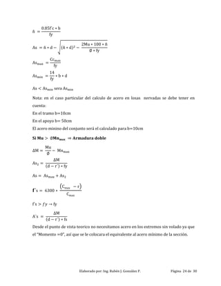 Elaborado por: Ing. Rubén J. González P. Página 24 de 30
ñ
. f c b
fy
s ñ d (ñ d)
Mu ñ
fy
s
Cc
fy
s
fy
b d
s s sera s
Nota: en el caso particular del calculo de acero en losas nervadas se debe tener en
cuenta:
En el tramo b=10cm
En el apoyo b= 50cm
El acero minino del conjunto será el calculado para b=10cm
M
Mu
Mn
s
M
(d r ) fy
s s s
s
Cma r
Cma
f s fy
s
M
(d r ) fs
Desde el punto de vista teorico no necesitamos acero en los extremos sin volado ya que
el “Momento ”, así que se le colocara el equivalente al acero mínimo de la sección.
 