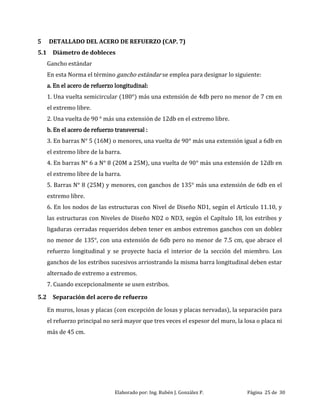 Elaborado por: Ing. Rubén J. González P. Página 25 de 30
5 DETALLADO DEL ACERO DE REFUERZO (CAP. 7)
5.1 Diámetro de dobleces
Gancho estándar
En esta Norma el término gancho estándar se emplea para designar lo siguiente:
a. En el acero de refuerzo longitudinal:
1. Una vuelta semicircular (180°) más una extensión de 4db pero no menor de 7 cm en
el extremo libre.
2. Una vuelta de 90 ° más una extensión de 12db en el extremo libre.
b. En el acero de refuerzo transversal :
3. En barras N° 5 (16M) o menores, una vuelta de 90° más una extensión igual a 6db en
el extremo libre de la barra.
4. En barras N° 6 a N° 8 (20M a 25M), una vuelta de 90° más una extensión de 12db en
el extremo libre de la barra.
5. Barras N° 8 (25M) y menores, con ganchos de 135° más una extensión de 6db en el
extremo libre.
6. En los nodos de las estructuras con Nivel de Diseño ND1, según el Artículo 11.10, y
las estructuras con Niveles de Diseño ND2 o ND3, según el Capítulo 18, los estribos y
ligaduras cerradas requeridos deben tener en ambos extremos ganchos con un doblez
no menor de 135°, con una extensión de 6db pero no menor de 7.5 cm, que abrace el
refuerzo longitudinal y se proyecte hacia el interior de la sección del miembro. Los
ganchos de los estribos sucesivos arriostrando la misma barra longitudinal deben estar
alternado de extremo a extremos.
7. Cuando excepcionalmente se usen estribos.
5.2 Separación del acero de refuerzo
En muros, losas y placas (con excepción de losas y placas nervadas), la separación para
el refuerzo principal no será mayor que tres veces el espesor del muro, la losa o placa ni
más de 45 cm.
 