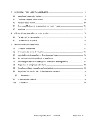 Elaborado por: Ing. Rubén J. González P. Página 3 de 30
3 REQUISITOS PARA LOS ESTADOS LÍMITES........................................................................................... 19
3.1 Método de los estados limites............................................................................................................. 19
3.2 Combinaciones de solicitaciones....................................................................................................... 20
3.3 Resistencia de diseño............................................................................................................................. 20
3.4 Espesores Mínimos de losas macizas nervadas y vigas............................................................ 21
3.5 Macizado..................................................................................................................................................... 22
4 Calculo del acero de refuerzo en los nervios......................................................................................... 23
4.1 Características balanceadas ................................................................................................................ 23
4.2 Características máximas....................................................................................................................... 23
5 Detallado del acero de refuerzo.................................................................................................................. 25
5.1 Diámetro de dobleces ............................................................................................................................ 25
5.2 Separación del acero de refuerzo...................................................................................................... 25
5.3 Longitudes mínimas del acero de refuerzo en losas.................................................................. 26
5.4 Recubrimiento mínimo del acero de refuerzo ............................................................................. 26
5.5 Refuerzo por retracción de fraguado y variación de temperatura....................................... 27
5.6 Requisitos de integridad estructural ............................................................................................... 28
5.7 Empalmes del acero de refuerzo longitudinal ............................................................................. 28
5.8 Requisitos adicionales para el diseño sismoresistente ............................................................ 29
5.8.1 Empalmes:......................................................................................................................................... 29
5.9 Practicas constructivas.......................................................................................................................... 29
5.10 Soldaduras ............................................................................................................................................. 30
 