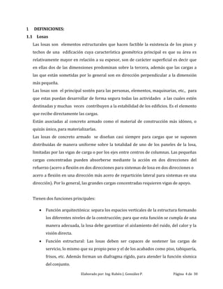 Elaborado por: Ing. Rubén J. González P. Página 4 de 30
1 DEFINICIONES:
1.1 Losas
Las losas son elementos estructurales que hacen factible la existencia de los pisos y
techos de una edificación cuya característica geométrica principal es que su área es
relativamente mayor en relación a su espesor, son de carácter superficial es decir que
en ellas dos de las dimensiones predominan sobre la tercera, además que las cargas a
las que están sometidas por lo general son en dirección perpendicular a la dimensión
más pequeña.
Las losas son el principal sostén para las personas, elementos, maquinarias, etc., para
que estas puedan desarrollar de forma segura todas las actividades a las cuales estén
destinadas y muchas veces contribuyen a la estabilidad de los edificios. Es el elemento
que recibe directamente las cargas.
Están asociadas al concreto armado como el material de construcción más idóneo, o
quizás único, para materializarlas.
Las losas de concreto armado se diseñan casi siempre para cargas que se suponen
distribuidas de manera uniforme sobre la totalidad de uno de los paneles de la losa,
limitadas por las vigas de carga o por los ejes entre centros de columnas. Las pequeñas
cargas concentradas pueden absorberse mediante la acción en dos direcciones del
refuerzo (acero a flexión en dos direcciones para sistemas de losa en dos direcciones o
acero a flexión en una dirección más acero de repartición lateral para sistemas en una
dirección). Por lo general, las grandes cargas concentradas requieren vigas de apoyo.
Tienen dos funciones principales:
 Función arquitectónica: separa los espacios verticales de la estructura formando
los diferentes niveles de la construcción; para que esta función se cumpla de una
manera adecuada, la losa debe garantizar el aislamiento del ruido, del calor y la
visión directa.
 Función estructural: Las losas deben ser capaces de sostener las cargas de
servicio, lo mismo que su propio peso y el de los acabados como piso, tabiquería,
frisos, etc. Además forman un diafragma rígido, para atender la función sísmica
del conjunto.
 