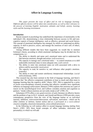 Affect in Language Learning 
This paper presents the issue of affect and its role in language learning. 
Different affective factors will be taken into consideration, as well as their relevance to 
the process of learning English: motivation, attitudes and beliefs, anxiety, learning 
styles and the learning environment. 
Introduction 
Recent research in psychology has underlined the importance of emotionality in the 
individual’s life, demonstrating a close relationship between success in life and non-cognitive 
aspects of human intelligence, such as affective, personal and social factors. 
The concept of emotional intelligence has emerged, by which we understand an ability, 
capacity, or skill to perceive, assess, and manage the emotions of one's self, of others, 
and of groups. 
Among different models that have been suggested, we would like to mention 
Goleman’s theory, according to which emotional intelligence may be divided into five 
competencies, i.e.: 
- The ability to identify and name one's emotional states and to understand the 
link between emotions, thought and action. (self-awareness) 
- The capacity to manage one's emotional states — to control emotions or to shift 
undesirable emotional states to more adequate ones. (self-control) 
- The ability to enter into emotional states (at will) associated with a drive to 
achieve and be successful. (motivation) 
- The capacity to read, be sensitive to, and influence other people's emotions. 
(empathy) 
- The ability to enter and sustain satisfactory interpersonal relationships. (social 
skills) (Goleman, 1995) 
This research has also been seminal in the field of language learning, and Stern’s 
assertion that “the affective component contributes at least as much and often more to 
language learning than the cognitive skills” (Stern, 1983: 386) is supported by a series 
of recent cross-disciplinary research revealing that affective variables have significant 
influence on language achievement. Damasio (1994) explains that emotions are a part of 
reason on the neurobiological level, and LeDoux considers emotion and cognition as 
partners: “minds without emotions are not really minds at all” (1996: 25). 
Schumann (1975) offers a very good overview of early literature on affective factors 
and the problem of age in SLA1 research, and Arnold and Brown (1999) provide a more 
contemporary perspective from the view of the language learner as an individual 
(anxiety, inhibition, extroversion/introversion, self-esteem, motivation - which can be 
either extrinsic or intrinsic, learner styles) and as a participant in a socio-cultural 
situation (empathy, classroom transactions, cross-cultural processes). 
In the following we will analyse affect in second language learning starting from 
Stern’s (1983: 383) three broad concepts of affect (attitudes, motivation and 
personality), to which we will add 
1 SLA = Second Language Acquisition 
 