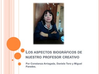 LOS ASPECTOS BIOGRÁFICOS DE
NUESTRO PROFESOR CREATIVO
Por Constanza Arriagada, Daniela Toro y Miguel
Paredes.
 