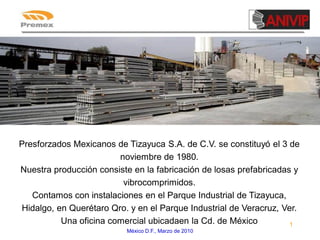 Presforzados Mexicanos de Tizayuca S.A. de C.V. se constituyó el 3 de
noviembre de 1980.
Nuestra producción consiste en la fabricación de losas prefabricadas y
vibrocomprimidos.
Contamos con instalaciones en el Parque Industrial de Tizayuca,
Hidalgo, en Querétaro Qro. y en el Parque Industrial de Veracruz, Ver.
Una oficina comercial ubicadaen la Cd. de México
1
México D.F., Marzo de 2010

 