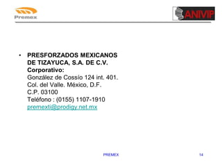 •

PRESFORZADOS MEXICANOS
DE TIZAYUCA, S.A. DE C.V.
Corporativo:
González de Cossío 124 int. 401.
Col. del Valle. México, D.F.
C.P. 03100
Teléfono : (0155) 1107-1910
premexti@prodigy.net.mx

PREMEX

14

 