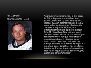 NEIL AMSTROMG              •   Astronauta norteamericano, nació el 5 de agosto
PRIMER HOMBRE EN LA LUNA       de 1930 en la granja de su abuelo en Ohio,
                               Estados Unidos. A los 15 años, Amstrong tomó
                               clases de aviación, pagando 9 dólares la hora, y
                               obtuvo su licencia de piloto. su vida alcanzó la
                               cumbre el 20 de julio de 1969 en que él
                               comandara la misión lunar de la nave espacial
                               Apolo 11. Para esta gesta se utilizó un cohete
                               construido con una altura superior a los 85 m y un
                               diámetro máximo de 13m que transportaba el
                               conjunto integrado por el módulo de mando y
                               servicio llamado "Columbia", y el módulo de
                               alunizaje, bautizado con el nombre de "Eagle". Su
                               paseo lunar es uno de los hitos más importantes
                               de la historia. Él mismo lo resumió en su célebre
                               frase: "Es un pequeño paso para el hombre, pero
                               un gran salto para la humanidad".
 
