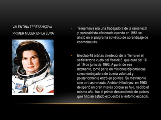 VALENTINA TERESSHKOVA     •   Tereshkova era una trabajadora de la rama textil
PRIMER MUJER EN LA LUNA       y paracaidista aficionada cuando en 1961 se
                              alistó en el programa soviético de aprendizaje de
                              cosmonautas.


                          •   Efectuó 48 órbitas alrededor de la Tierra en el
                              satisfactorio vuelo del Vostok 6, que duró del 16
                              al 19 de junio de 1963. A partir de ese
                              momento, tomó parte en misiones diplomáticas
                              como embajadora de buena voluntad y
                              posteriormente entró en política. Su matrimonio
                              con otro astronauta, Andrian Nikolayev, en 1963
                              despertó un gran interés porque su hijo, nacido el
                              mismo año, fue el primer descendiente de padres
                              que habían estado expuestos al entorno espacial.
 