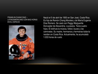 FRANKLIN CHANG DIAZ –           Nació el 5 de abril de 1950 en San José, Costa Rica.
LATINOAMERICANO CON MAS HORAS   Es hijo de Ramón Chang Morales y de María Eugenia
EN EL ESPACIO
                                Díaz Romero. Se casó con Peggy Marguerite
                                Doncaster de Alexandria, Louisiana. Tiene cuatro
                                hijos. Él disfruta la música, fútbol, buceo y las
                                caminatas. Su madre, hermanos y hermanas todavía
                                residen en Costa Rica. Actualmente, ha acumulado
                                1.033 horas de vuelo
 
