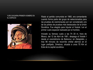 YURI GAGARIN-PRIMER HOMBRE EN
EL ESPACIO
                                filiado al partido comunista en 1960, era comandante
                                cuando forma parte del grupo de seleccionados para
                                las pruebas de cosmonautas por ser considerado uno
                                de los pilotos de pruebas más destacados de la Unión
                                Soviética. Fue elegido para tripular el Vostok I en el
                                primer vuelo espacial realizado por el hombre.
                                Iniciado su famoso vuelo a las 7h 30 m, hora de
                                Moscú, del 12 de Abril de 1961, despega el Vostok I
                                desde el cosmódromo de Baikonur, en Zakajistán, y
                                tras 96 minutos de recorrido orbital aterrizó en el
                                lugar prefijado, Smelova, situada a unos 70 Km el
                                Este de la capital soviética.
 