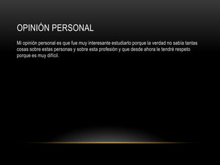 OPINIÓN PERSONAL
Mi opinión personal es que fue muy interesante estudiarlo porque la verdad no sabía tantas
cosas sobre estas personas y sobre esta profesión y que desde ahora le tendré respeto
porque es muy difícil.
 