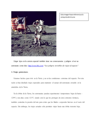 Llegar lejos en la carrera espacial también tiene sus consecuencias y peligros al ser un
astronauta como dice: http://www.bbc.com “Los peligros invisibles de viajar al espacio”
1- Trajes protectores
Estamos hechos para vivir en la Tierra y no en las condiciones extremas del espacio. Por esta
razón se han diseñado trajes especiales para mantener el cuerpo del astronauta envuelto en la
atmósfera de la Tierra.
En la órbita de la Tierra, los astronautas pueden experimentar temperaturas bajas de hasta -
129ºC y tan altas como 121ºC. siendo esto lo que los protegen de estos extremos térmicos,
también controlan la presión del aire para evitar que los fluidos corporales hiervan en el vacío del
espacio. Sin embargo, los trajes actuales sólo permiten viajar hasta una órbita terrestre baja.
Esta imagenhace referenciaala
conquistade laLuna
 