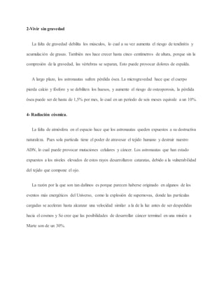 2-Vivir sin gravedad
La falta de gravedad debilita los músculos, lo cual a su vez aumenta el riesgo de tendinitis y
acumulación de grasas. También nos hace crecer hasta cinco centímetros de altura, porque sin la
compresión de la gravedad, las vértebras se separan, Esto puede provocar dolores de espalda.
A largo plazo, los astronautas sufren pérdida ósea. La microgravedad hace que el cuerpo
pierda calcio y fósforo y se debiliten los huesos, y aumente el riesgo de osteoporosis, la pérdida
ósea puede ser de hasta de 1,5% por mes, lo cual en un período de seis meses equivale a un 10%.
4- Radiación cósmica.
La falta de atmósfera en el espacio hace que los astronautas queden expuestos a su destructiva
naturaleza. Pues sola partícula tiene el poder de atravesar el tejido humano y destruir nuestro
ADN, lo cual puede provocar mutaciones celulares y cáncer. Los astronautas que han estado
expuestos a los niveles elevados de estos rayos desarrollaron cataratas, debido a la vulnerabilidad
del tejido que compone el ojo.
La razón por la que son tan dañinos es porque parecen haberse originado en algunos de los
eventos más energéticos del Universo, como la explosión de supernovas, donde las partículas
cargadas se aceleran hasta alcanzar una velocidad similar a la de la luz antes de ser despedidas
hacia el cosmos y Se cree que las posibilidades de desarrollar cáncer terminal en una misión a
Marte son de un 30%.
 