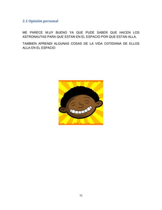 2.1 Opinión personal


ME PARECE M,UY BUENO YA QUE PUDE SABER QUE HACEN LOS
ASTRONAUTAS PARA QUE ESTAN EN EL ESPACIO POR QUE ESTAN ALLA.

TAMBIEN APRENDI ALGUNAS COSAS DE LA VIDA COTIDIANA DE ELLOS
ALLA EN EL ESPACIO




                             11
 