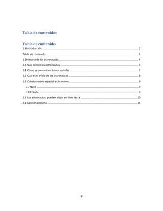 Tabla de contenido:


Tabla de contenido
1.1Introducción ................................................................................................................................... 2
Tabla de contenido:............................................................................................................................. 3
1.2Historia de los astronautas............................................................................................................. 4
1.3 Que comen los astronautas .......................................................................................................... 5
1.4 Como se comunican: tonos quindar ............................................................................................. 7
1.5 Cuál es el oficio de los astronautas ............................................................................................... 8
1.6 Cohete y nave espacial es lo mismo .............................................................................................. 9
   1.7 Nave .......................................................................................................................................... 9
   1.8 Cohete ....................................................................................................................................... 9
1.9 Los astronautas pueden viajar en línea recta ............................................................................ 10
2.1 Opinión personal ......................................................................................................................... 11




                                                                          3
 