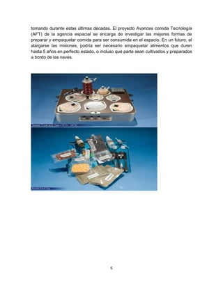 tomando durante estas últimas décadas. El proyecto Avances comida Tecnología
(AFT) de la agencia espacial se encarga de investigar las mejores formas de
preparar y empaquetar comida para ser consumida en el espacio. En un futuro, al
alargarse las misiones, podría ser necesario empaquetar alimentos que duren
hasta 5 años en perfecto estado, o incluso que parte sean cultivados y preparados
a bordo de las naves.




                                       6
 