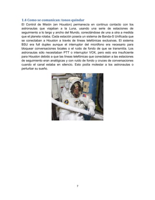 1.4 Como se comunican: tonos quindar
El Control de Misión (en Houston) permanecía en continuo contacto con los
astronautas que viajaban a la Luna, usando una serie de estaciones de
seguimiento a lo largo y ancho del Mundo, conectándose de una a otra a medida
que el planeta rotaba. Cada estación poseía un sistema de Banda-S Unificada que
se conectaban a Houston a través de líneas telefónicas exclusivas. El sistema
BSU era full duplex aunque el interruptor del micrófono era necesario para
bloquear conversaciones locales o el ruido de fondo de que se transmitía. Los
astronautas sólo necesitaban PTT o interruptor VOX, pero esto era insuficiente
para Houston debido a que las líneas telefónicas que conectaban a las estaciones
de seguimiento eran analógicas y con ruido de fondo y cruces de conversaciones
cuando el canal estaba en silencio. Esto podía molestar a los astronautas o
perturbar su sueño.




                                       7
 