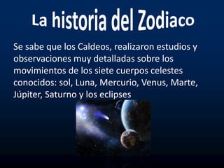 Se sabe que los Caldeos, realizaron estudios y
observaciones muy detalladas sobre los
movimientos de los siete cuerpos celestes
conocidos: sol, Luna, Mercurio, Venus, Marte,
Júpiter, Saturno y los eclipses
 