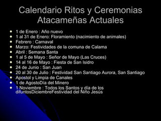 Calendario Ritos y Ceremonias Atacameñas Actuales 1 de Enero : Año nuevo 1 al 31 de Enero: Floramiento (nacimiento de animales) Febrero : Carnaval  Marzo: Festividades de la comuna de Calama  Abril : Semana Santa 1 al 5 de Mayo : Señor de Mayo (Las Cruces) 14 al 16 de Mayo : Fiesta de San Isidro 24 de Junio : San Juan 20 al 30 de Julio : Festividad San Santiago Aurora, San Santiago  Apostol y Limpia de Canales  1 de AgostoDía del Minero 1 Noviembre : Todos los Santos y día de los difuntosDiciembreFestividad del Niño Jesús 