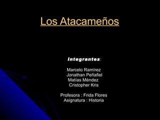Los Atacameños   Integrantes : Marcelo Ramírez  Jonathan Peñafiel Matías Méndez  Cristopher Kris  Profesora : Frida Flores  Asignatura : Historia  
