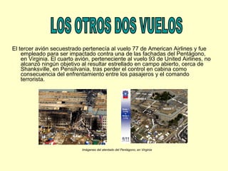 El tercer avión secuestrado pertenecía al vuelo 77 de American Airlines y fue empleado para ser impactado contra una de las fachadas del Pentágono, en Virginia. El cuarto avión, perteneciente al vuelo 93 de United Airlines, no alcanzó ningún objetivo al resultar estrellado en campo abierto, cerca de Shanksville, en Pensilvania, tras perder el control en cabina como consecuencia del enfrentamiento entre los pasajeros y el comando terrorista.  LOS OTROS DOS VUELOS Imágenes del atentado del Pentágono, en Virginia 