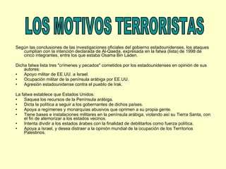 Según las conclusiones de las investigaciones oficiales del gobierno estadounidenses, los ataques cumplían con la intención declarada de Al-Qaeda, expresada en la fatwa (lista) de 1998 de cinco integrantes, entre los que estaba Osama Bin Laden. Dicha fatwa lista tres "crímenes y pecados" cometidos por los estadounidenses en opinión de sus autores: Apoyo militar de EE.UU. a Israel.  Ocupación militar de la península arábiga por EE.UU.  Agresión estadounidense contra el pueblo de Irak.  La fatwa establece que Estados Unidos: Saquea los recursos de la Península arábiga.  Dicta la política a seguir a los gobernantes de dichos países.  Apoya a regímenes y monarquías abusivos que oprimen a su propia gente.  Tiene bases e instalaciones militares en la península arábiga, violando así su Tierra Santa, con el fin de atemorizar a los estados vecinos.  Intenta dividir a los estados árabes con la finalidad de debilitarlos como fuerza política.  Apoya a Israel, y desea distraer a la opinión mundial de la ocupación de los Territorios Palestinos.  LOS MOTIVOS TERRORISTAS 