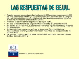 Tras los ataques, se registraron las huellas de 80.000 árabes y musulmanes, 8.000 de ellos fueron entrevistados y 5.000 extranjeros fueron detenidos bajo el Congreso de los Estados Unidos que autorizó el uso de fuerza militar para detener y prevenir terrorismo internacional en los Estados Unidos. Aumentó el racismo contra las personas de origen árabe. Se creó el Departamento de Seguridad Nacional contra la lucha antiterrorista. Se aprobó la Ley Patriótica, suspendiendo y limitando algunas libertades y derechos constitucionales. G. Bush inició una nueva operación de la Agencia de Seguridad Nacional, responsable de obtener y analizar información transmitida por cualquier medio de comunicación. Se inició La Comisión Nacional sobre los Atentados Terroristas contra los Estados Unidos,  Comisión del 11-S. LAS RESPUESTAS DE EE.UU. Informe del 11-S, publicado el 22 de Julio de 2004   
