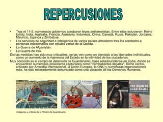 Tras el 11-S, numerosos gobiernos aprobaron leyes antiterroristas. Entre ellos estuvieron: Reino Unido, India, Australia, Francia, Alemania, Indonesia, China, Canadá, Rusia, Pakistán, Jordania, Mauricio, Uganda y Zimbabue. Los servicios de seguridad e inteligencia de varios países arrestaron tras los atentados a personas relacionadas con células varias de al-Qaeda. La Guerra de Afganistán. La Guerra de Irak. Dichas medidas han sido muy criticables: se las ven como un atentado a las libertades individuales, como un aumento de la injerencia del Estado en la intimidad de los ciudadanos. Muy conocido es el campo de detención de Guantánamo, base estadounidense en Cuba, donde se encuentran numerosos prisioneros capturados como "combatientes ilegales". Dicho centro, criticado por Amnistía Internacional, la Unión Europea, la ONU y numerosas organizaciones más, ha sido reiteradamente denunciado como una violación de los Derechos Humanos. REPERCUSIONES Imágenes y críticas de la Prisión de Guantánamo. 