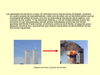 Los atentados los llevaron a cabo 19 miembros de la red terrorista Al-Qaeda, divididos en cuatro grupos de secuestradores, cada uno de ellos con un terrorista piloto que se encargaría de pilotar el avión una vez ya reducida la tripulación de la cabina. Los aviones de los vuelos 11 de American Airlines y 175 de United Airlines fueron los primeros en ser secuestrados siendo ambos estrellados contra las dos torres gemelas del World Trade Center, el primero contra la torre Norte, el segundo poco después contra la Sur, provocando que ambos rascacielos se derrumbaran en las dos horas siguientes. Imágenes del antes y después del atentado. 