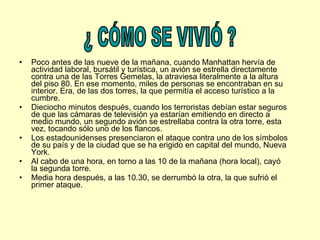Poco antes de las nueve de la mañana, cuando Manhattan hervía de actividad laboral, bursátil y turística, un avión se estrella directamente contra una de las Torres Gemelas, la atraviesa literalmente a la altura del piso 80. En ese momento, miles de personas se encontraban en su interior. Era, de las dos torres, la que permitía el acceso turístico a la cumbre.  Dieciocho minutos después, cuando los terroristas debían estar seguros de que las cámaras de televisión ya estarían emitiendo en directo a medio mundo, un segundo avión se estrellaba contra la otra torre, esta vez, tocando sólo uno de los flancos.  Los estadounidenses presenciaron el ataque contra uno de los símbolos de su país y de la ciudad que se ha erigido en capital del mundo, Nueva York. Al cabo de una hora, en torno a las 10 de la mañana (hora local), cayó la segunda torre.  Media hora después, a las 10.30, se derrumbó la otra, la que sufrió el primer ataque. ¿ CÓMO SE VIVIÓ ? 