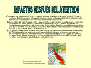 - Económicos  :  la economía estadounidense entró en una fase de recesión desde 2001 como resultado de la inseguridad y la desconfianza creciente en la seguridad del mundo occidental después de una década de crecimiento prácticamente interrumpido.   -  En el sector aéreo  :  el espacio aéreo estadounidense permaneció cerrado durante varios días por primera vez en su historia, y en varios países como Canadá .Tras su reapertura, las compañías aéreas sufrieron una disminución de su tráfico. Se estima que el negocio perdió un 20% de su tamaño, y los problemas financieros de las compañías aéreas estadounidenses se agravaron, dando lugar a una crisis económica.  -  En la salud  : la exposición a varios productos tóxicos y los contaminantes del aire circundante a las Torres tuvo efectos negativos en el desarrollo fetal. Además se liberaron niveles sin precedentes de dioxinas e hidrocarburos poli cíclicos aromáticos en los fuegos que ardieron durante los tres meses siguientes. Esto ha causado varias enfermedades en los equipos de rescate y reconstrucción que trabajaron en la zona cero. IMPACTOS DESPUÉS DEL ATENTADO Humo alrededor del World Trade Center, visto por un radar meteorológico  