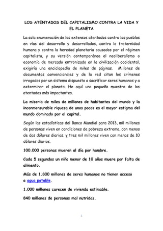 1
LOS ATENTADOS DEL CAPITALISMO CONTRA LA VIDA Y
EL PLANETA
La sola enumeración de los extensos atentados contra los pueblos
en vías del desarrollo y desarrollados, contra la fraternidad
humana y contra la heredad planetaria causados por el régimen
capitalista, y su versión contemporánea el neoliberalismo o
economía de mercado entronizado en la civilización occidental,
exigiría una enciclopedia de miles de páginas. Millones de
documentos convencionales y de la red citan los crímenes
irrogados por un sistema dispuesto a sacrificar seres humanos y a
exterminar el planeta. He aquí una pequeña muestra de los
atentados más impactantes.
La miseria de miles de millones de habitantes del mundo y la
inconmensurable riqueza de unos pocos es el mayor estigma del
mundo dominado por el capital.
Según las estadísticas del Banco Mundial para 2013, mil millones
de personas viven en condiciones de pobreza extrema, con menos
de dos dólares diarios, y tres mil millones viven con menos de 10
dólares diarios.
100.000 personas mueren al día por hambre.
Cada 5 segundos un niño menor de 10 años muere por falta de
alimento.
Más de 1.800 millones de seres humanos no tienen acceso
a agua potable.
1.000 millones carecen de vivienda estimable.
840 millones de personas mal nutridas.
 