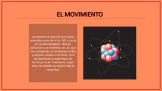 EL MOVIMIENTOEL MOVIMIENTO
Los átomos se mueven en el vacío,
separados unos de otros. Allí, a causa
de sus desemejanzas, chocan,
colisionan y se entremezclan; los que
son semejantes se mantienen unidos
y originan cuerpos concretos. Pero
los atomistas no especifican de
dónde parte el movimiento, según
ellos, los átomos se mueven por la
necesidad.
 