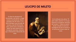 LEUCIPO DE MILETOLEUCIPO DE MILETO
En Elea fue discípulo de
Parménides y de Zenón, y luego
maestro de Demócrito. Murió
alrededor del año 420 a. C. Es
difícil distinguir qué procede de
Leucipo y qué de Demócrito,
pero, parece que a Leucipo se
deben las ideas básicas de la
concepción atomista, mientras
que a Demócrito el desarrollo de
estas.
Se le atribuyen dos obras: "El
gran orden cósmico" en la que
exponía la concepción atomista
del mundo. Y "Sobre la mente",
donde criticaba la teoría de
Anaxágoras de que la mente es
la fuerza que mueve todas las
cosas.
 