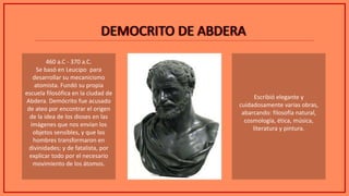 DEMOCRITO DE ABDERADEMOCRITO DE ABDERA
460 a.C - 370 a.C.
Se basó en Leucipo para
desarrollar su mecanicismo
atomista. Fundó su propia
escuela filosófica en la ciudad de
Abdera. Demócrito fue acusado
de ateo por encontrar el origen
de la idea de los dioses en las
imágenes que nos envían los
objetos sensibles, y que los
hombres transformaron en
divinidades; y de fatalista, por
explicar todo por el necesario
movimiento de los átomos.
Escribió elegante y
cuidadosamente varias obras,
abarcando: filosofía natural,
cosmología, ética, música,
literatura y pintura.
 