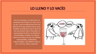 LO LLENO Y LO VACÍOLO LLENO Y LO VACÍO
Para los atomistas, los elementos se
componen de lo lleno y lo vacío, ser y
no-ser, y que las diferencias entre los
átomos es lo que produce otras cosas.
También consideraron que el vacío es
tan real como lo lleno. Para ellos, el
vacío penetró lo lleno y lo dividió en
innumerables cuerpos: los átomos.
Estos son lo lleno y el ser, son sólidos,
impenetrables, inalterables,
indestructibles, solo difieren entre sí
por su forma, orden y posición.
 