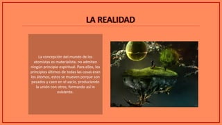 LA REALIDADLA REALIDAD
La concepción del mundo de los
atomistas es materialista, no admiten
ningún principio espiritual. Para ellos, los
principios últimos de todas las cosas eran
los átomos, estos se mueven porque son
pesados y caen en el vacío, produciendo
la unión con otros, formando así lo
existente.
 