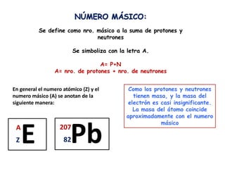 NÚMERO MÁSICO:
           Se define como nro. másico a la suma de protones y
                               neutrones

                          Se simboliza con la letra A.

                                 A= P+N
                 A= nro. de protones + nro. de neutrones


En general el numero atómico (Z) y el         Como los protones y neutrones
numero másico (A) se anotan de la               tienen masa, y la masa del
siguiente manera:                             electrón es casi insignificante.
                                                La masa del átomo coincide
                                             aproximadamente con el numero
                                                          másico
 A
 Z   E              207
                     82 Pb
 