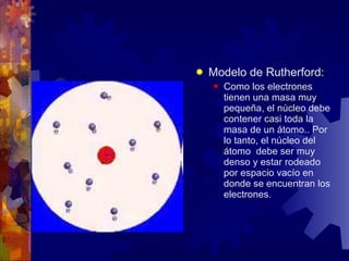 Modelo de Rutherford: Como los electrones tienen una masa muy pequeña, el núcleo debe contener casi toda la masa de un átomo.. Por lo tanto, el núcleo del átomo debe ser muy denso y estar rodeado por espacio vacío en donde se encuentran los electrones.