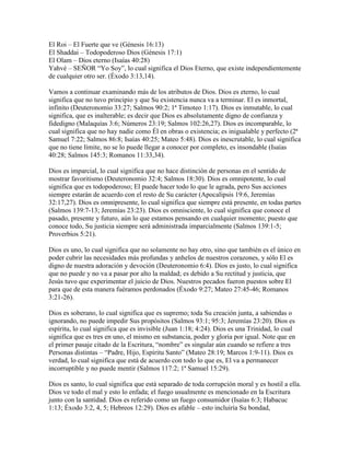 El Roi – El Fuerte que ve (Génesis 16:13)
El Shaddai – Todopoderoso Dios (Génesis 17:1)
El Olam – Dios eterno (Isaías 40:28)
Yahvé – SEÑOR “Yo Soy”, lo cual significa el Dios Eterno, que existe independientemente
de cualquier otro ser. (Éxodo 3:13,14).

Vamos a continuar examinando más de los atributos de Dios. Dios es eterno, lo cual
significa que no tuvo principio y que Su existencia nunca va a terminar. El es inmortal,
infinito (Deuteronomio 33:27; Salmos 90:2; 1ª Timoteo 1:17). Dios es inmutable, lo cual
significa, que es inalterable; es decir que Dios es absolutamente digno de confianza y
fidedigno (Malaquías 3:6; Números 23:19; Salmos 102:26,27). Dios es incomparable, lo
cual significa que no hay nadie como Él en obras o existencia; es inigualable y perfecto (2ª
Samuel 7:22; Salmos 86:8; Isaías 40:25; Mateo 5:48). Dios es inescrutable, lo cual significa
que no tiene límite, no se lo puede llegar a conocer por completo, es insondable (Isaías
40:28; Salmos 145:3; Romanos 11:33,34).

Dios es imparcial, lo cual significa que no hace distinción de personas en el sentido de
mostrar favoritismo (Deuteronomio 32:4; Salmos 18:30). Dios es omnipotente, lo cual
significa que es todopoderoso; El puede hacer todo lo que le agrada, pero Sus acciones
siempre estarán de acuerdo con el resto de Su carácter (Apocalipsis 19:6, Jeremías
32:17,27). Dios es omnipresente, lo cual significa que siempre está presente, en todas partes
(Salmos 139:7-13; Jeremías 23:23). Dios es omnisciente, lo cual significa que conoce el
pasado, presente y futuro, aún lo que estamos pensando en cualquier momento; puesto que
conoce todo, Su justicia siempre será administrada imparcialmente (Salmos 139:1-5;
Proverbios 5:21).

Dios es uno, lo cual significa que no solamente no hay otro, sino que también es el único en
poder cubrir las necesidades más profundas y anhelos de nuestros corazones, y sólo El es
digno de nuestra adoración y devoción (Deuteronomio 6:4). Dios es justo, lo cual significa
que no puede y no va a pasar por alto la maldad; es debido a Su rectitud y justicia, que
Jesús tuvo que experimentar el juicio de Dios. Nuestros pecados fueron puestos sobre El
para que de esta manera fuéramos perdonados (Éxodo 9:27; Mateo 27:45-46; Romanos
3:21-26).

Dios es soberano, lo cual significa que es supremo; toda Su creación junta, a sabiendas o
ignorando, no puede impedir Sus propósitos (Salmos 93:1; 95:3; Jeremías 23:20). Dios es
espíritu, lo cual significa que es invisible (Juan 1:18; 4:24). Dios es una Trinidad, lo cual
significa que es tres en uno, el mismo en substancia, poder y gloria por igual. Note que en
el primer pasaje citado de la Escritura, “nombre” es singular aún cuando se refiere a tres
Personas distintas – “Padre, Hijo, Espíritu Santo” (Mateo 28:19; Marcos 1:9-11). Dios es
verdad, lo cual significa que está de acuerdo con todo lo que es, El va a permanecer
incorruptible y no puede mentir (Salmos 117:2; 1ª Samuel 15:29).

Dios es santo, lo cual significa que está separado de toda corrupción moral y es hostil a ella.
Dios ve todo el mal y esto lo enfada; el fuego usualmente es mencionado en la Escritura
junto con la santidad. Dios es referido como un fuego consumidor (Isaías 6:3; Habacuc
1:13; Éxodo 3:2, 4, 5; Hebreos 12:29). Dios es afable – esto incluiría Su bondad,
 