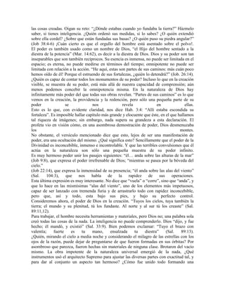 las cosas creadas. Oigan su reto: “¿Dónde estabas cuando yo fundaba la tierra?” Házmelo
saber, si tienes inteligencia. ¿Quién ordenó sus medidas, si lo sabes? ¿O quién extendió
sobre ella cordel? ¿Sobre que están fundadas sus basas? ¿O quién puso su piedra angular?”
(Job 38:4-6) ¡Cuán cierto es que el orgullo del hombre está asentado sobre el polvo!.
El poder es también usado como un nombre de Dios, “el Hijo del hombre sentado a la
diestra de la potencia” (Mar. 14:62), es decir a la diestra de Dios. Dios y su poder son tan
inseparables que son también recíprocos. Su esencia es inmensa, no puede ser limitada en el
espacio; es eterna, no puede medirse en términos del tiempo; omnipotente no puede ser
limitada con relación a la acción. “He aquí, estas son partes de sus caminos: más cuán poco
hemos oído de él! Porque el estruendo de sus fortalezas, ¿quién lo detendrá?” (Job. 26:14).
¿Quién es capaz de contar todos los monumentos de su poder? Incluso lo que en la creación
visible, se muestra de su poder, está más allá de nuestra capacidad de comprensión; aún
menos podemos concebir la omnipotencia misma. En la naturaleza de Dios hay
infinitamente más poder del que todas sus obras revelan. “Partes de sus caminos” es lo que
vemos en la creación, la providencia y la redención, pero sólo una pequeña parte de su
poder               se              nos               revela             en              ellas.
Esto es lo que, con evidente claridad, nos dice Hab. 3:4: “Allí estaba escondida su
fortaleza”. Es imposible hallar capítulo más grande y elocuente que éste, en el que hallamos
tal riqueza de imágenes; sin embargo, nada supera su grandeza a esta declaración. El
profeta vio en visión cómo, en una asombrosa demostración de poder, Dios desmenuzaba
los                                                                                   montes.
No obstante, el versículo mencionado dice que esto, lejos de ser una manifestación de
poder, era una ocultación del mismo. ¿Qué significa esto? Sencillamente que el poder de la
Divinidad es inconcebible, inmenso e incontrolable. Y que las terribles convulsiones que él
actúa en la naturaleza son sólo una pequeña muestra de su poder infinito.
Es muy hermoso poder unir los pasajes siguientes: “él… anda sobre las alturas de la mar”
(Job 9:8), que expresa el poder irrefrenable de Dios; “mientras se pasea por la bóveda del
cielo.”
(Job 22:14), que expresa la inmensidad de su presencia; “él anda sobre las alas del viento”
(Sal.    104:3),    que     nos    habla    de     la    rapidez    de     sus    operaciones.
Esta última expresión es muy interesante. No dice que “vuela” o “corre”, sino que “anda”, y
que lo hace en las mismísimas “alas del viento”, uno de los elementos más impetuosos,
capaz de ser lanzado con tremenda furia y de arrastrarlo todo con rapidez inconcebible,
pero que, así y todo, esta bajo sus pies, y bajo su perfecto control.
Consideremos ahora, el poder de Dios en la creación. “Tuyos los cielos, tuya también la
tierra; el mundo y su plenitud, tú los fundaste. Al norte y al sur tú los creaste” (Sal.
89:11,12).
Para trabajar, el hombre necesita herramientas y materiales, pero Dios no; una palabra sola
creó todas las cosas de la nada. La inteligencia no puede comprenderlo. Dios “dijo, y fue
hecho; él mandó, y existió” (Sal. 33:9). Bien podemos exclamar: “Tuyo el brazo con
valentía;    fuerte     es    tu    mano,    ensalzada       tu   diestra”     (Sal.   89:13).
¿Quién, mirando el cielo a media noche y considerando el milagro de las estrellas con los
ojos de la razón, puede dejar de preguntarse de que fueron formadas en sus órbitas? Por
asombroso que parezca, fueron hechas sin materiales de ninguna clase. Brotaron del vacío
mismo. La obra impotente de la naturaleza universal emergió de la nada, ¿Qué
instrumentos usó el arquitecto Supremo para ajustar las diversas partes con exactitud tal, y
para dar al conjunto un aspecto tan hermoso? ¿Cómo fue unido todo formando una
 