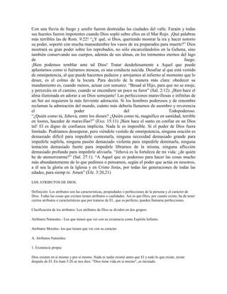 Con una lluvia de fuego y azufre fueron destruidas las ciudades del valle. Faraón y todas
sus huestes fueron impotentes cuando Dios sopló sobre ellos en el Mar Rojo. ¡Qué palabras
más terribles las de Rom. 9:22! “¿Y qué, si Dios, queriendo mostrar la ira y hacer notorio
su poder, soportó con mucha mansedumbre los vasos de ira preparados para muerte?” Dios
mostrará su gran poder sobre los reprobados, no sólo encarcelándolos en la Gehena, sino
también conservando sus cuerpos, además de sus almas, en los tormentos eternos del lago
de                                                                                   fuego.
¡Bien podemos temblar ante tal Dios! Tratar desdeñosamente a Aquel que puede
aplastarnos como si fuéramos moscas, es una conducta suicida. Desafiar al que está vestido
de omnipotencia, al que puede hacernos pedazos y arrojarnos al infierno al momento que lo
desee, es el colmo de la locura. Para decirlo de la manera más clara: obedecer su
mandamiento es, cuando menos, actuar con sensatez. “Besad al Hijo, para que no se enoje,
y perezcáis en el camino, cuando se encendiere un poco su furor” (Sal. 2:12). ¡Bien hace el
alma iluminada en adorar a un Dios semejante! Las perfecciones maravillosas e infinitas de
un Ser así requieren la más ferviente adoración. Si los hombres poderosos y de renombre
reclaman la admiración del mundo, cuánto más debería llenarnos de asombro y reverencia
el                      poder                       del                     Todopoderoso.
“¿Quién como tú, Jehová, entre los dioses? ¿Quién como tú, magnifico en santidad, terrible
en loores, hacedor de maravillas?” (Exo. 15:11) ¡Bien hace el santo en confiar en un Dios
tal! El es digno de confianza implícita. Nada le es imposible. Si el poder de Dios fuera
limitado. Podríamos desesperar, pero viéndole vestido de omnipotencia, ninguna oración es
demasiado difícil para impedirle contestarla, ninguna necesidad demasiado grande para
impedirle suplirla, ninguna pasión demasiado violenta para impedirle dominarla, ninguna
tentación demasiado fuerte para impedirle librarnos de la misma, ninguna aflicción
demasiado profunda para impedirle aliviarla. “Jehová es la fortaleza de mi vida: ¿de quién
he de atemorizarme?” (Sal. 27:1). “A Aquel que es poderoso para hacer las cosas mucho
más abundantemente de lo que pedimos o pensamos, según el poder que actúa en nosotros,
a él sea la gloria en la Iglesia y en Cristo Jesús, por todas las generaciones de todas las
edades, para siemp re. Amen” (Efe. 3:20,21)

LOS ATRIBUTOS DE DIOS.

Definición: Los atributos son las características, propiedades o perfecciones de la persona y el carácter de
Dios. Todas las cosas que existen tienen atributos o cualidades. Así es que Dios, por cuanto existe, ha de tener
ciertos atributos o características que por tratarse de El , que es perfecto, pueden llamarse perfecciones.

Clasificación de los atributos: Los atributos de Dios se dividen en dos grupos:

Atributos Naturales - Los que tienen que ver con su existencia como Espíritu Infinito.

Atributos Morales- los que tienen que ver con su carácter.

A. Atributos Naturales.

1. Existencia propia:

Dios existen en sí mismo y por sí mismo. Nada ni nadie existió antes que El y todo lo que existe, existe
después de El. En Juan 5:26 se nos dice: "Dios tiene vida en sí mismo", es increado.
 