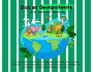 Lo que para nosotros es imposible de hacer, Dios puede
hacerlo, como resucitar a un muerto, crear el universo, los
animales y toda la asombrosa naturaleza.
Dios es Omnipotente
Job 42:2 - Mateo 19:26 - Hebreos 1:3
 