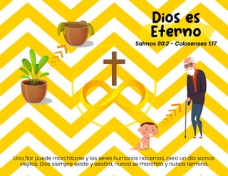 Una flor puede marchitarse y los seres humanos nacemos, pero un día somos
viejitos. Dios siempre existe y existirá, nunca se marchita y nunca termina.
Dios es
Eterno
Salmos 90:2 - Colosenses 1:17
 
