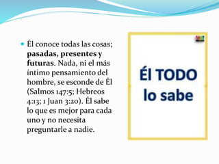  Él conoce todas las cosas;
pasadas, presentes y
futuras. Nada, ni el más
íntimo pensamiento del
hombre, se esconde de Él
(Salmos 147:5; Hebreos
4:13; 1 Juan 3:20). Él sabe
lo que es mejor para cada
uno y no necesita
preguntarle a nadie.
 