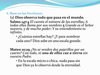 A. Base en las Escrituras.
(1) Dios observa todo que pasa en el mundo.
Salmo 147:4 El cuenta el número de las estrellas; A
todas ellas llama por sus nombres 5 Grande es el Señor
nuestro, y de mucho poder; Y su entendimiento es
infinito.
• ¿Cuántas estrellas hay? ¿Y para nombrar
cada uno? Dios sabe en una escala grande.
Mateo 10:29 ¿No se venden dos pajarillos por un
cuarto? Con todo, ni uno de ellos cae a tierra sin
vuestro Padre.
• En la escala micro o chica, nada pasa sin
que Dios ya lo observó desde la eternidad.
 