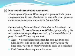 (2) Dios nos observa cuando pecamos.
El concepto antiguo de Dios es alguien quien ve todo, quien
su ojo comprende todo el universo en una sola vista, quien su
conocimiento traspasa muy allá de los mortales.
Génesis 16:13 Entonces llamó el nombre de Jehová que con
ella hablaba: Tú eres Dios que ve (El-Roi); porque dijo: ¿No
he visto también aquí al que me ve? 14 Por lo cual llamó al
pozo: Pozo del Viviente-que-me-ve.
 Agar – No es suficiente de entender esto que Dios es el
Dios que ve, sino que es el Dios que “me ve”, o que me
hace caso, y actúa en mi favor cuando estoy en necesidad.
 Es el Dios verdadero que me hace caso.
 