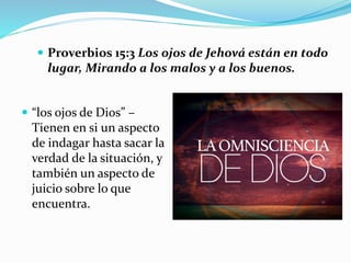  “los ojos de Dios” –
Tienen en si un aspecto
de indagar hasta sacar la
verdad de la situación, y
también un aspecto de
juicio sobre lo que
encuentra.
 Proverbios 15:3 Los ojos de Jehová están en todo
lugar, Mirando a los malos y a los buenos.
 